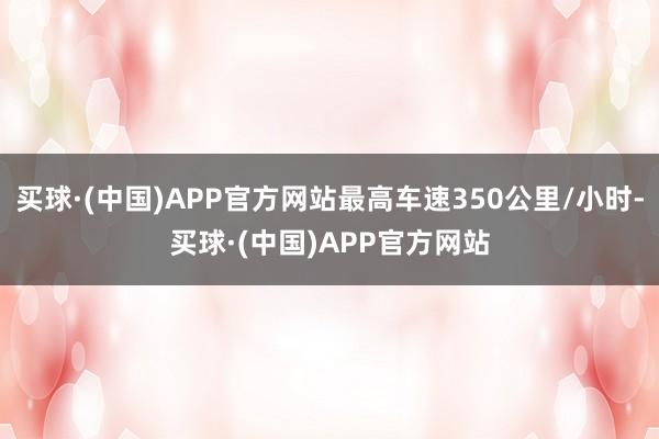 买球·(中国)APP官方网站最高车速350公里/小时-买球·(中国)APP官方网站