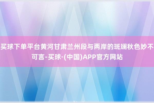 买球下单平台黄河甘肃兰州段与两岸的斑斓秋色妙不可言-买球·(中国)APP官方网站