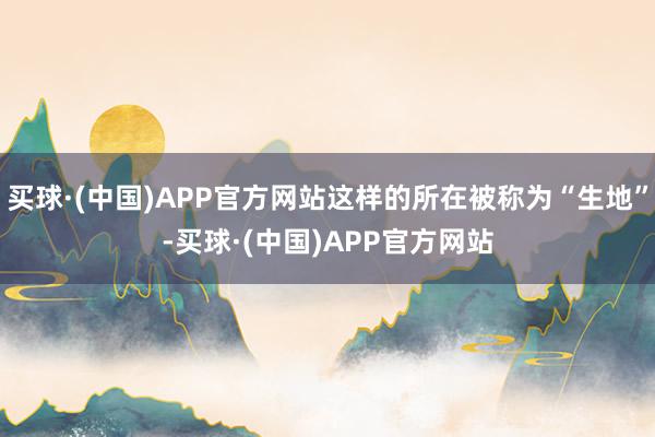 买球·(中国)APP官方网站这样的所在被称为“生地”-买球·(中国)APP官方网站