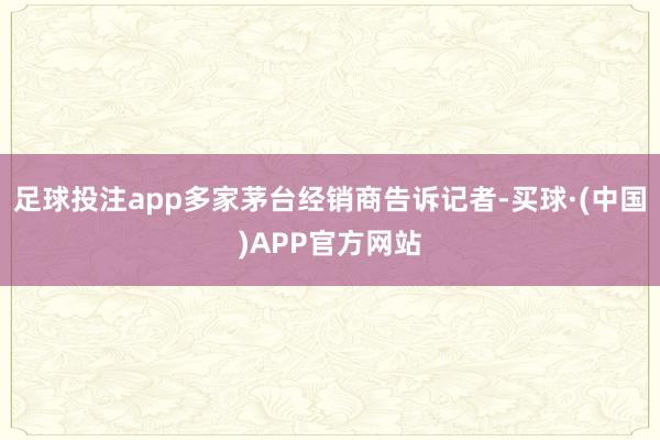 足球投注app多家茅台经销商告诉记者-买球·(中国)APP官方网站