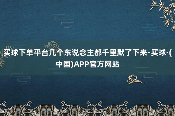 买球下单平台几个东说念主都千里默了下来-买球·(中国)APP官方网站