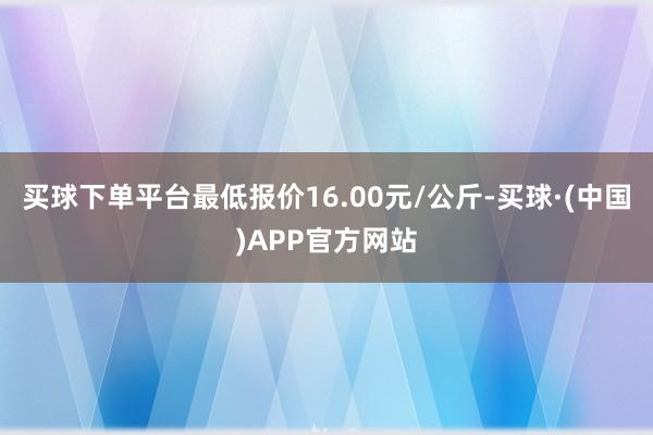 买球下单平台最低报价16.00元/公斤-买球·(中国)APP官方网站