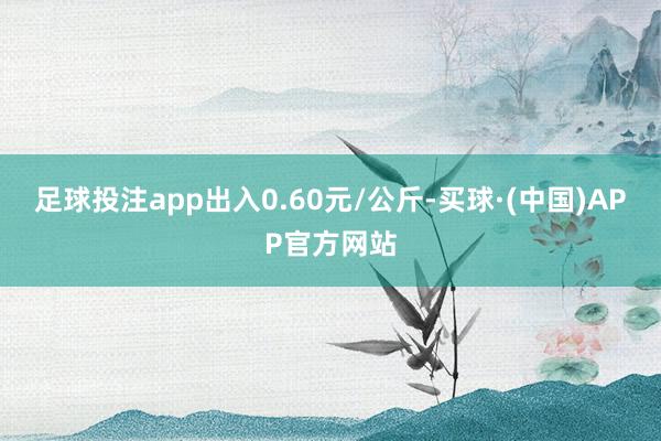 足球投注app出入0.60元/公斤-买球·(中国)APP官方网站