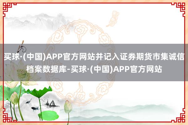 买球·(中国)APP官方网站并记入证券期货市集诚信档案数据库-买球·(中国)APP官方网站