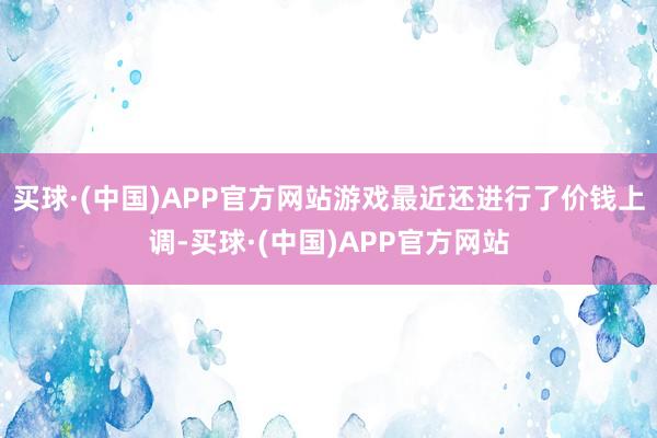 买球·(中国)APP官方网站游戏最近还进行了价钱上调-买球·(中国)APP官方网站