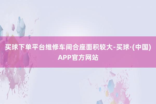 买球下单平台维修车间合座面积较大-买球·(中国)APP官方网站