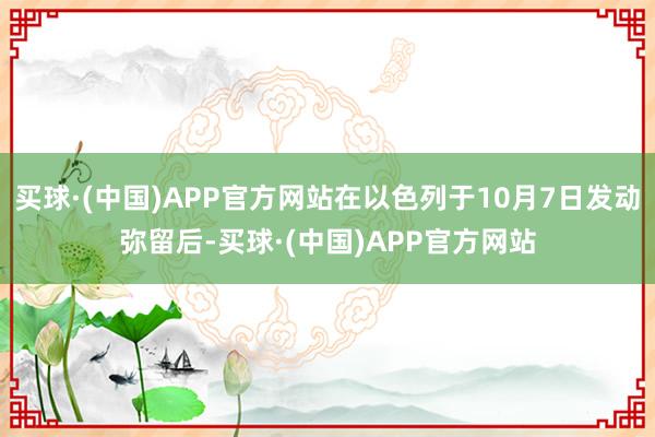 买球·(中国)APP官方网站在以色列于10月7日发动弥留后-买球·(中国)APP官方网站