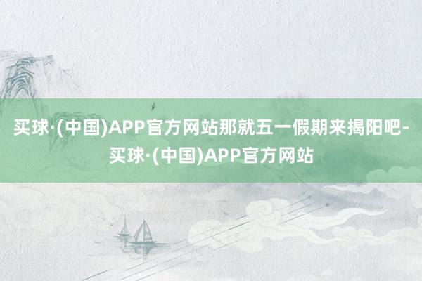 买球·(中国)APP官方网站那就五一假期来揭阳吧-买球·(中国)APP官方网站