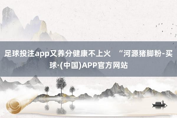 足球投注app又养分健康不上火   “河源猪脚粉-买球·(中国)APP官方网站