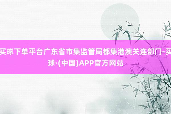 买球下单平台广东省市集监管局都集港澳关连部门-买球·(中国)APP官方网站