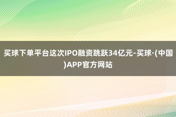 买球下单平台这次IPO融资跳跃34亿元-买球·(中国)APP官方网站