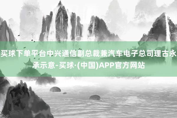 买球下单平台中兴通信副总裁兼汽车电子总司理古永承示意-买球·(中国)APP官方网站