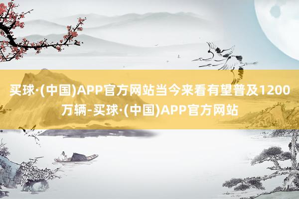 买球·(中国)APP官方网站当今来看有望普及1200万辆-买球·(中国)APP官方网站