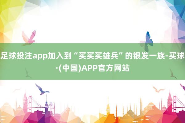 足球投注app加入到“买买买雄兵”的银发一族-买球·(中国)APP官方网站