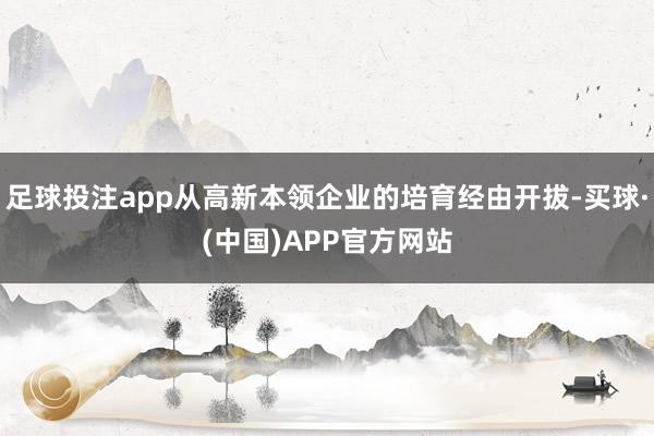 足球投注app从高新本领企业的培育经由开拔-买球·(中国)APP官方网站