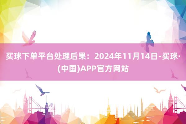 买球下单平台处理后果：2024年11月14日-买球·(中国)APP官方网站