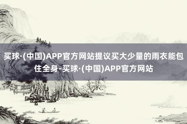 买球·(中国)APP官方网站提议买大少量的雨衣能包住全身-买球·(中国)APP官方网站