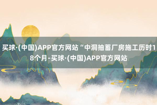 买球·(中国)APP官方网站“中洞抽蓄厂房施工历时18个月-买球·(中国)APP官方网站