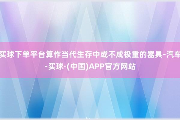 买球下单平台算作当代生存中或不成极重的器具-汽车-买球·(中国)APP官方网站