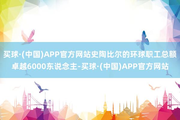 买球·(中国)APP官方网站史陶比尔的环球职工总额卓越6000东说念主-买球·(中国)APP官方网站