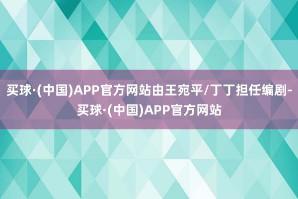 买球·(中国)APP官方网站由王宛平/丁丁担任编剧-买球·(中国)APP官方网站