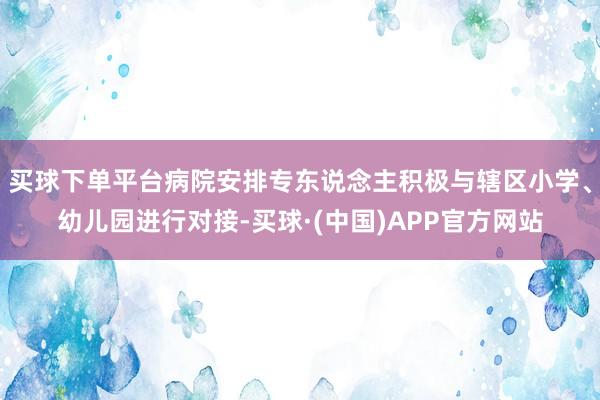 买球下单平台病院安排专东说念主积极与辖区小学、幼儿园进行对接-买球·(中国)APP官方网站