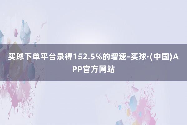 买球下单平台录得152.5%的增速-买球·(中国)APP官方网站