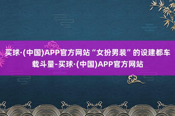 买球·(中国)APP官方网站“女扮男装”的设建都车载斗量-买球·(中国)APP官方网站