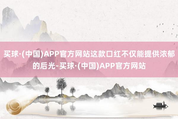 买球·(中国)APP官方网站这款口红不仅能提供浓郁的后光-买球·(中国)APP官方网站