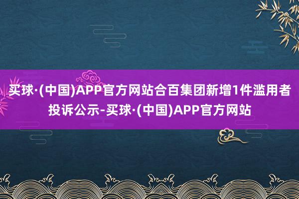 买球·(中国)APP官方网站合百集团新增1件滥用者投诉公示-买球·(中国)APP官方网站