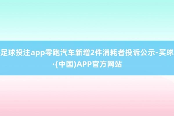 足球投注app零跑汽车新增2件消耗者投诉公示-买球·(中国)APP官方网站