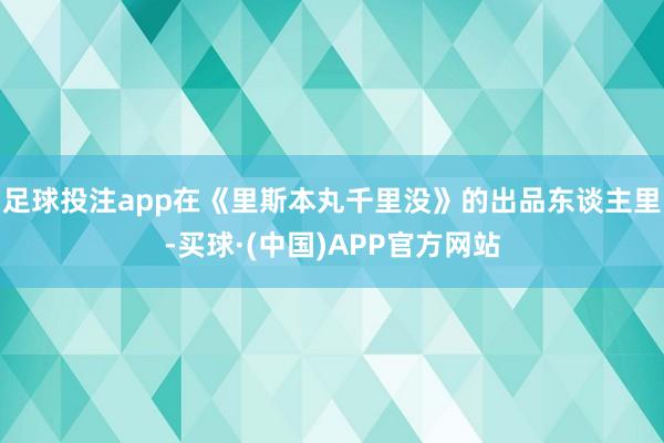 足球投注app在《里斯本丸千里没》的出品东谈主里-买球·(中国)APP官方网站