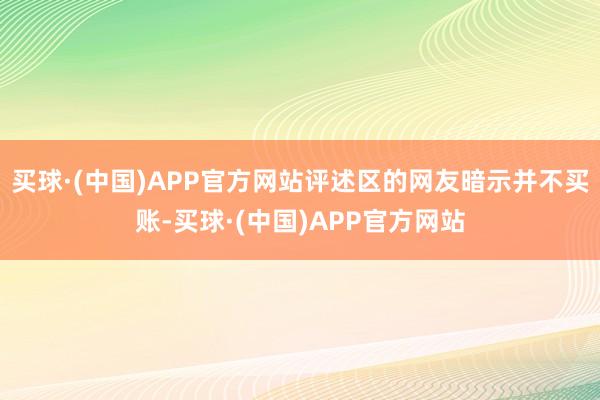 买球·(中国)APP官方网站评述区的网友暗示并不买账-买球·(中国)APP官方网站