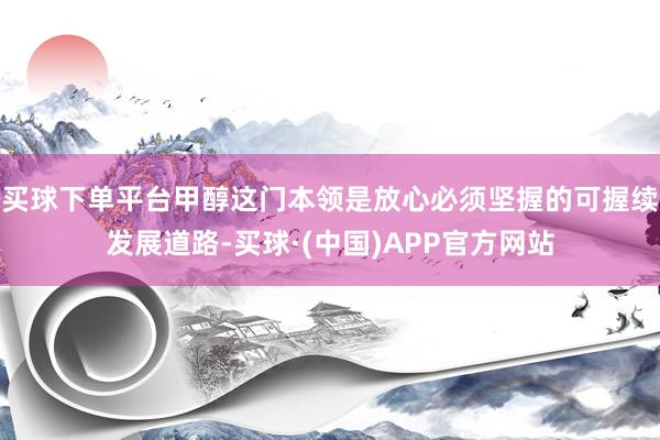 买球下单平台甲醇这门本领是放心必须坚握的可握续发展道路-买球·(中国)APP官方网站