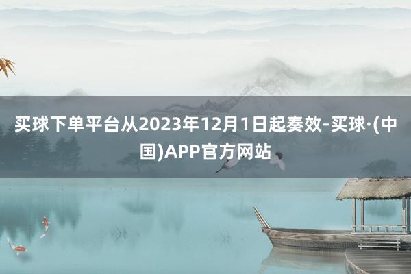 买球下单平台从2023年12月1日起奏效-买球·(中国)APP官方网站