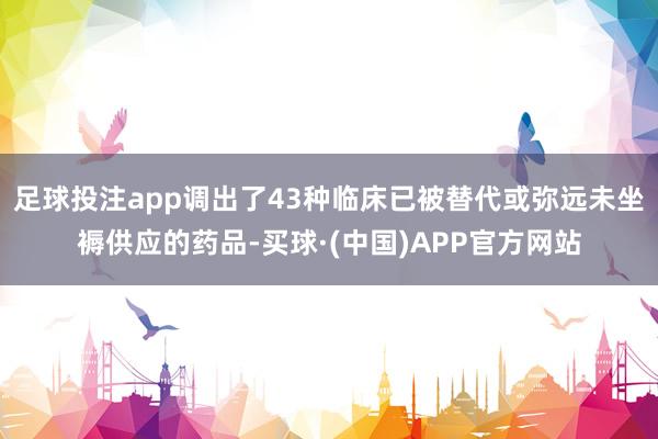 足球投注app调出了43种临床已被替代或弥远未坐褥供应的药品-买球·(中国)APP官方网站