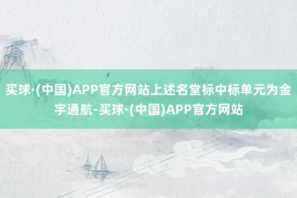 买球·(中国)APP官方网站上述名堂标中标单元为金宇通航-买球·(中国)APP官方网站