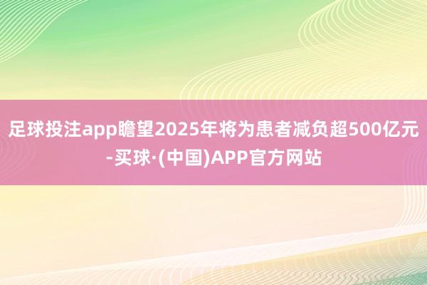 足球投注app瞻望2025年将为患者减负超500亿元-买球·(中国)APP官方网站