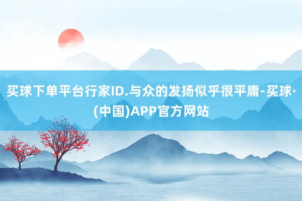 买球下单平台行家ID.与众的发扬似乎很平庸-买球·(中国)APP官方网站