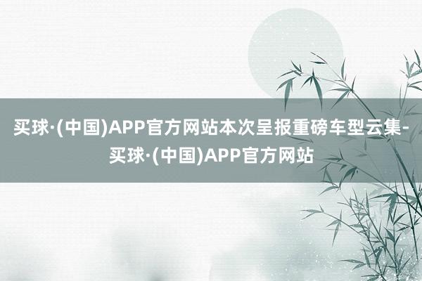 买球·(中国)APP官方网站本次呈报重磅车型云集-买球·(中国)APP官方网站