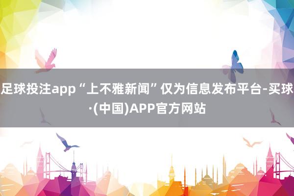 足球投注app“上不雅新闻”仅为信息发布平台-买球·(中国)APP官方网站