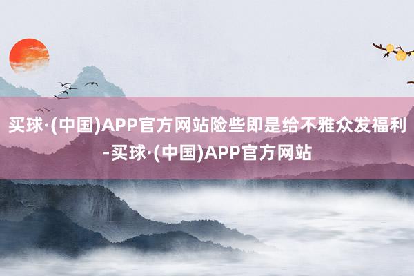 买球·(中国)APP官方网站险些即是给不雅众发福利-买球·(中国)APP官方网站