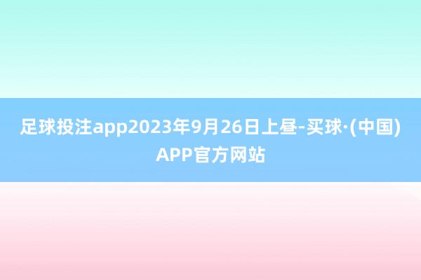 足球投注app2023年9月26日上昼-买球·(中国)APP官方网站