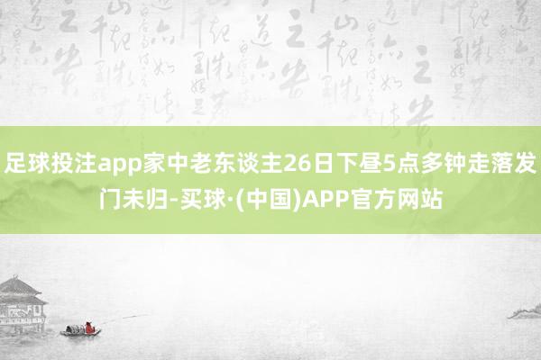 足球投注app家中老东谈主26日下昼5点多钟走落发门未归-买球·(中国)APP官方网站