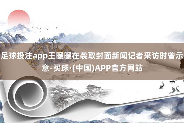 足球投注app王暖暖在袭取封面新闻记者采访时曾示意-买球·(中国)APP官方网站