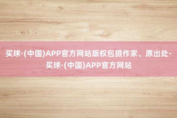 买球·(中国)APP官方网站版权包摄作家、原出处-买球·(中国)APP官方网站