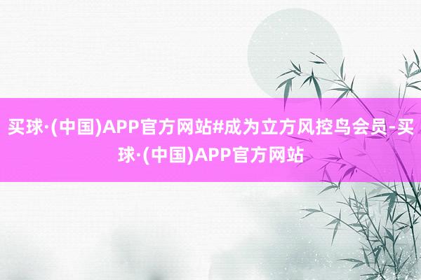 买球·(中国)APP官方网站#成为立方风控鸟会员-买球·(中国)APP官方网站