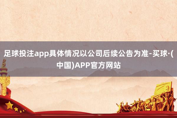 足球投注app具体情况以公司后续公告为准-买球·(中国)APP官方网站