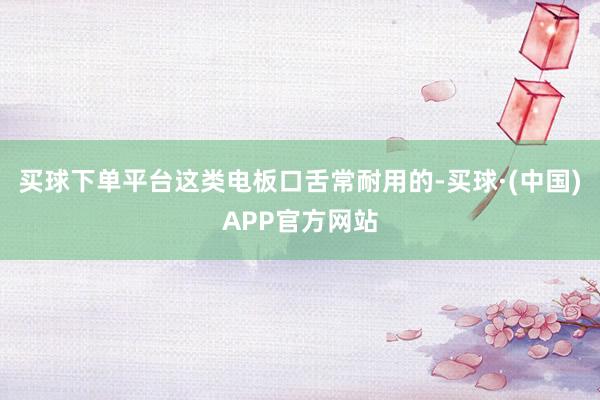 买球下单平台这类电板口舌常耐用的-买球·(中国)APP官方网站