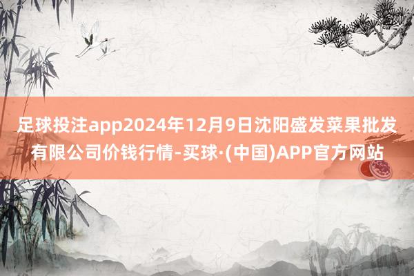 足球投注app2024年12月9日沈阳盛发菜果批发有限公司价钱行情-买球·(中国)APP官方网站